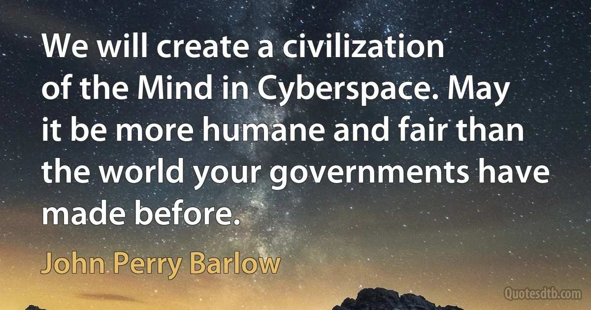 We will create a civilization of the Mind in Cyberspace. May it be more humane and fair than the world your governments have made before. (John Perry Barlow)