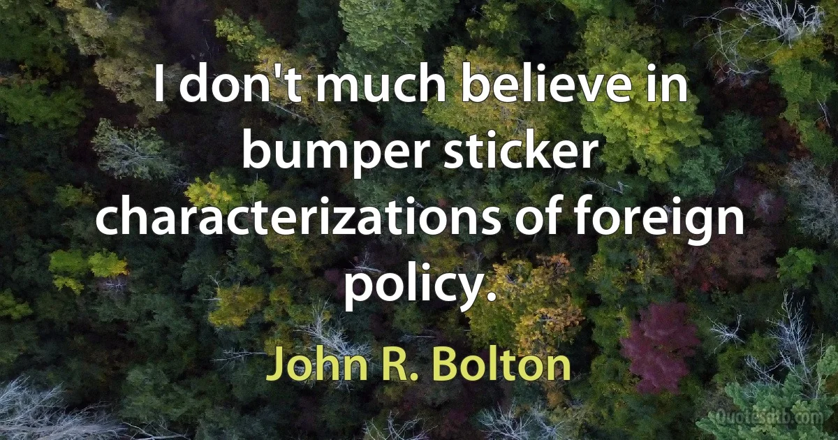 I don't much believe in bumper sticker characterizations of foreign policy. (John R. Bolton)