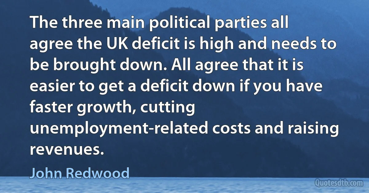 The three main political parties all agree the UK deficit is high and needs to be brought down. All agree that it is easier to get a deficit down if you have faster growth, cutting unemployment-related costs and raising revenues. (John Redwood)