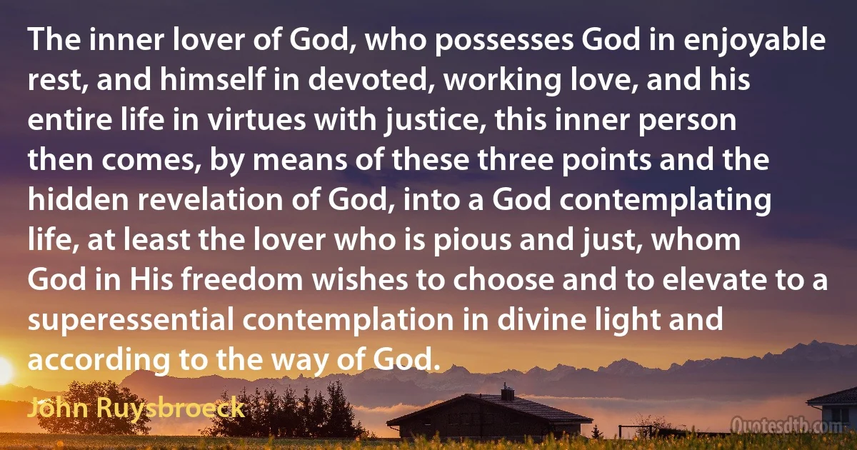 The inner lover of God, who possesses God in enjoyable rest, and himself in devoted, working love, and his entire life in virtues with justice, this inner person then comes, by means of these three points and the hidden revelation of God, into a God contemplating life, at least the lover who is pious and just, whom God in His freedom wishes to choose and to elevate to a superessential contemplation in divine light and according to the way of God. (John Ruysbroeck)