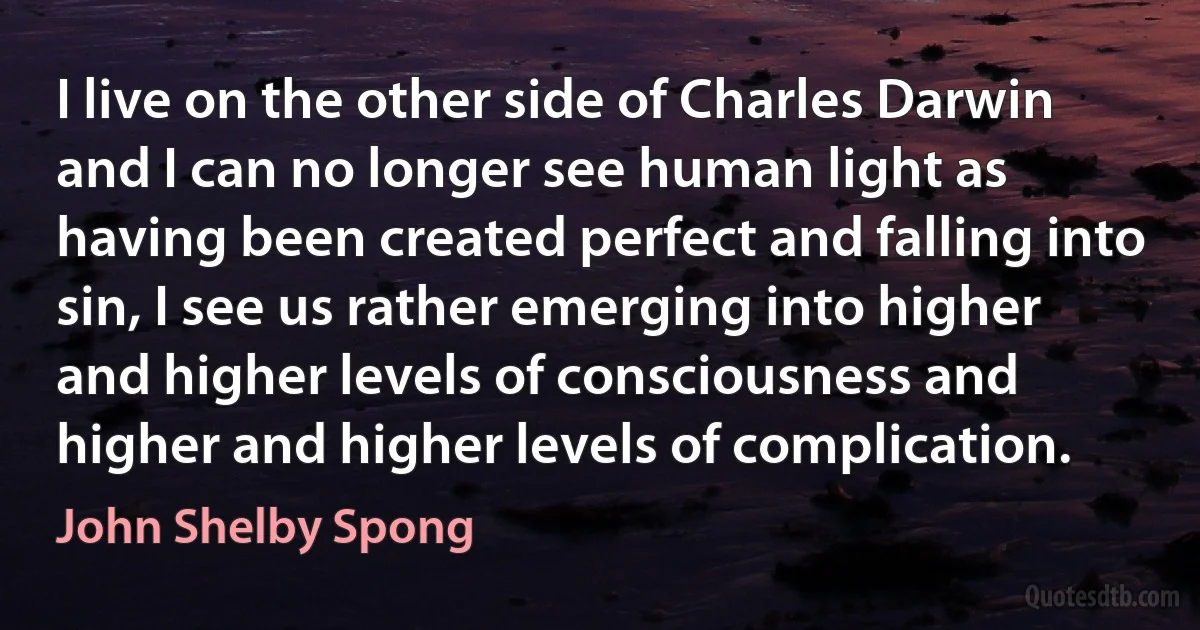 I live on the other side of Charles Darwin and I can no longer see human light as having been created perfect and falling into sin, I see us rather emerging into higher and higher levels of consciousness and higher and higher levels of complication. (John Shelby Spong)