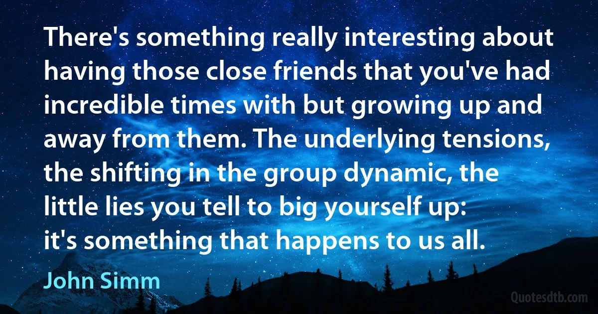 There's something really interesting about having those close friends that you've had incredible times with but growing up and away from them. The underlying tensions, the shifting in the group dynamic, the little lies you tell to big yourself up: it's something that happens to us all. (John Simm)