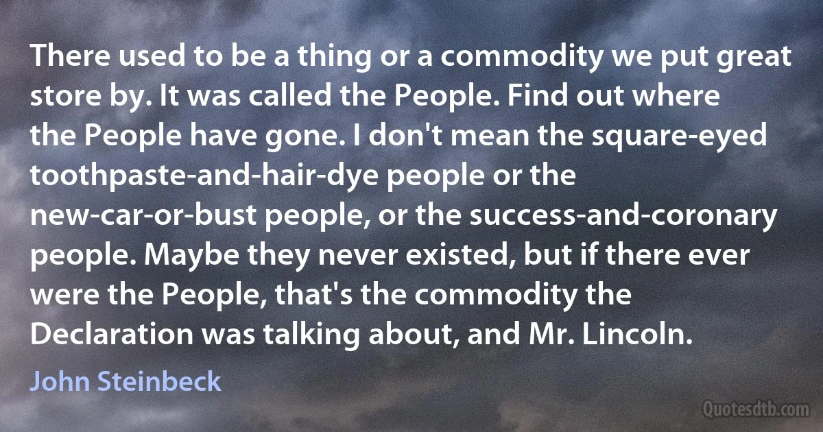 There used to be a thing or a commodity we put great store by. It was called the People. Find out where the People have gone. I don't mean the square-eyed toothpaste-and-hair-dye people or the new-car-or-bust people, or the success-and-coronary people. Maybe they never existed, but if there ever were the People, that's the commodity the Declaration was talking about, and Mr. Lincoln. (John Steinbeck)