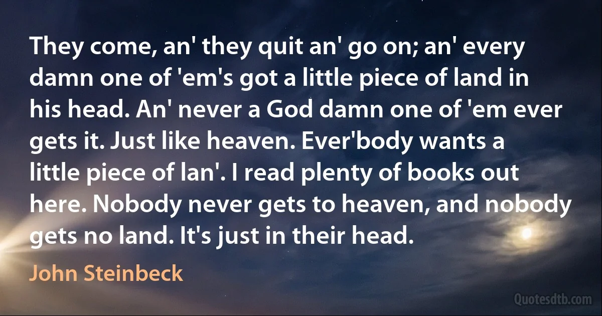 They come, an' they quit an' go on; an' every damn one of 'em's got a little piece of land in his head. An' never a God damn one of 'em ever gets it. Just like heaven. Ever'body wants a little piece of lan'. I read plenty of books out here. Nobody never gets to heaven, and nobody gets no land. It's just in their head. (John Steinbeck)