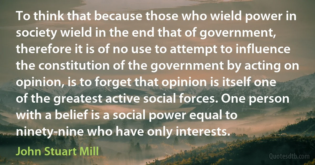 To think that because those who wield power in society wield in the end that of government, therefore it is of no use to attempt to influence the constitution of the government by acting on opinion, is to forget that opinion is itself one of the greatest active social forces. One person with a belief is a social power equal to ninety-nine who have only interests. (John Stuart Mill)