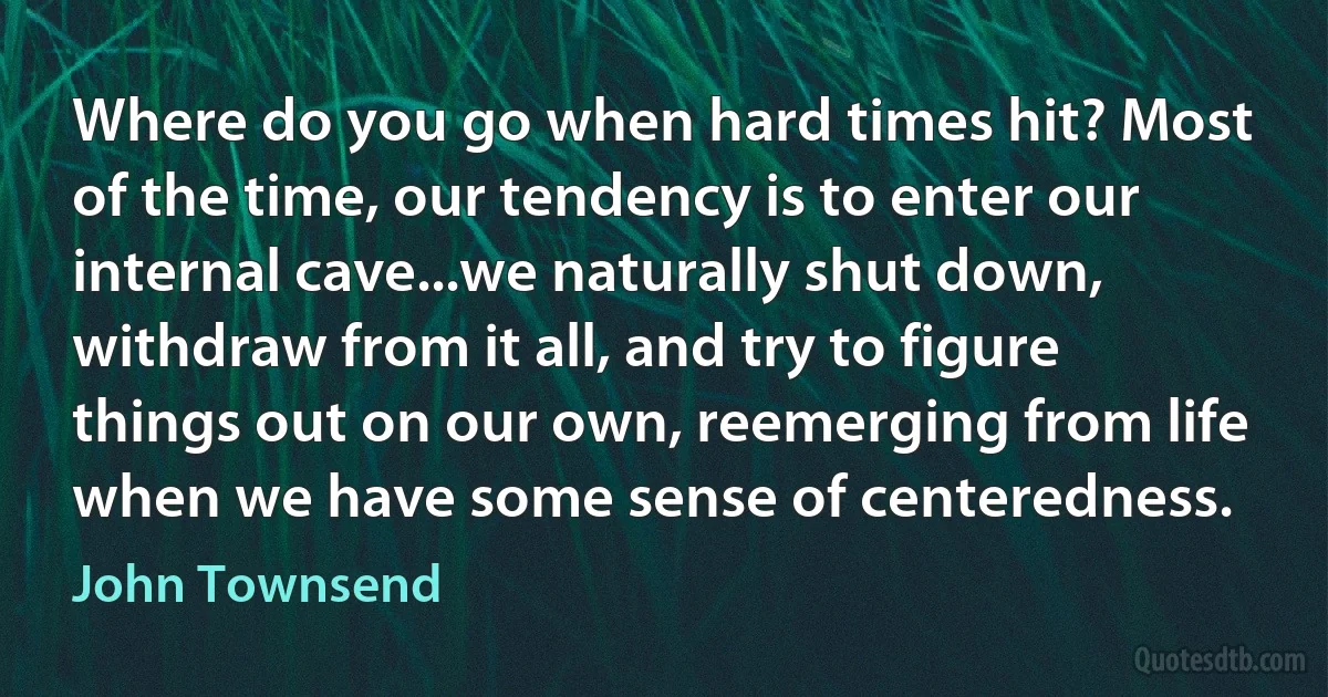 Where do you go when hard times hit? Most of the time, our tendency is to enter our internal cave...we naturally shut down, withdraw from it all, and try to figure things out on our own, reemerging from life when we have some sense of centeredness. (John Townsend)