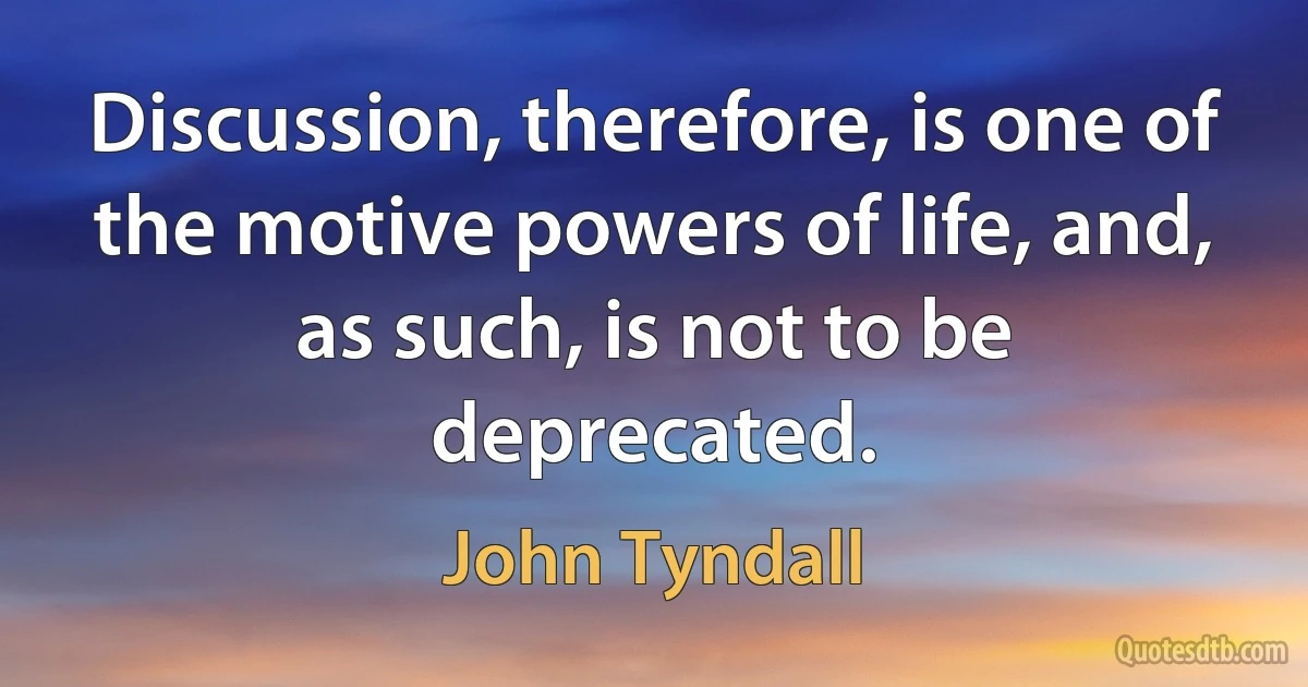 Discussion, therefore, is one of the motive powers of life, and, as such, is not to be deprecated. (John Tyndall)