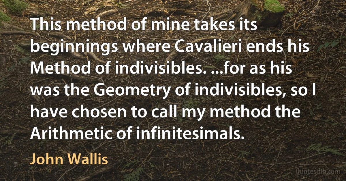 This method of mine takes its beginnings where Cavalieri ends his Method of indivisibles. ...for as his was the Geometry of indivisibles, so I have chosen to call my method the Arithmetic of infinitesimals. (John Wallis)