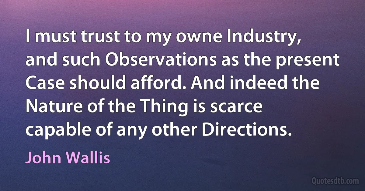 I must trust to my owne Industry, and such Observations as the present Case should afford. And indeed the Nature of the Thing is scarce capable of any other Directions. (John Wallis)