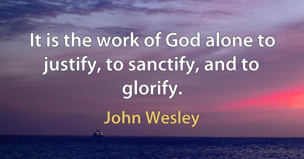 It is the work of God alone to justify, to sanctify, and to glorify. (John Wesley)