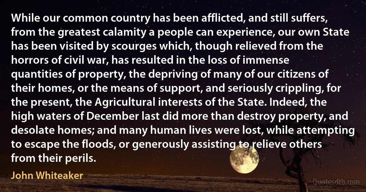 While our common country has been afflicted, and still suffers, from the greatest calamity a people can experience, our own State has been visited by scourges which, though relieved from the horrors of civil war, has resulted in the loss of immense quantities of property, the depriving of many of our citizens of their homes, or the means of support, and seriously crippling, for the present, the Agricultural interests of the State. Indeed, the high waters of December last did more than destroy property, and desolate homes; and many human lives were lost, while attempting to escape the floods, or generously assisting to relieve others from their perils. (John Whiteaker)