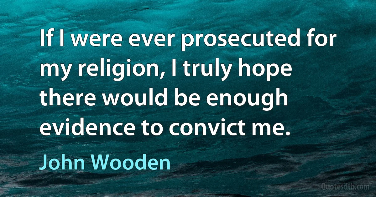 If I were ever prosecuted for my religion, I truly hope there would be enough evidence to convict me. (John Wooden)