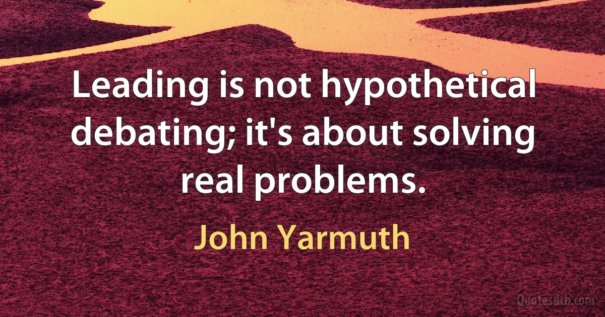 Leading is not hypothetical debating; it's about solving real problems. (John Yarmuth)