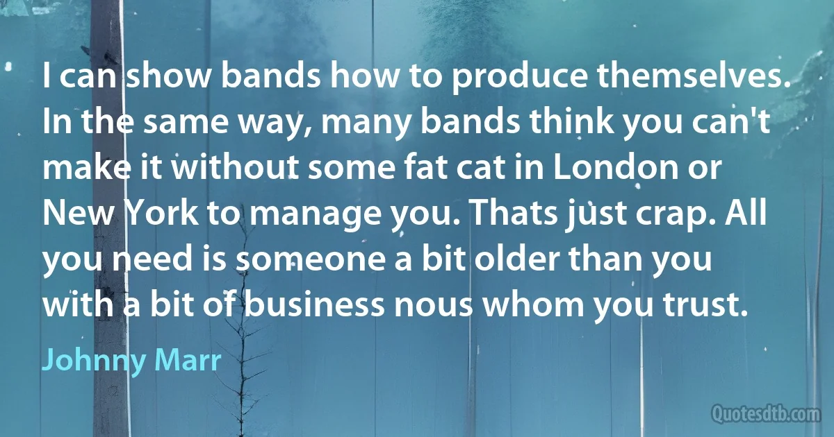 I can show bands how to produce themselves. In the same way, many bands think you can't make it without some fat cat in London or New York to manage you. Thats just crap. All you need is someone a bit older than you with a bit of business nous whom you trust. (Johnny Marr)