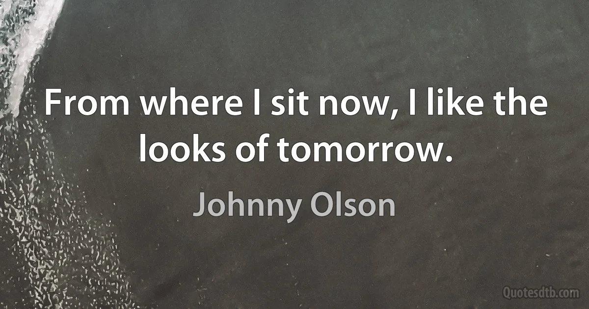 From where I sit now, I like the looks of tomorrow. (Johnny Olson)