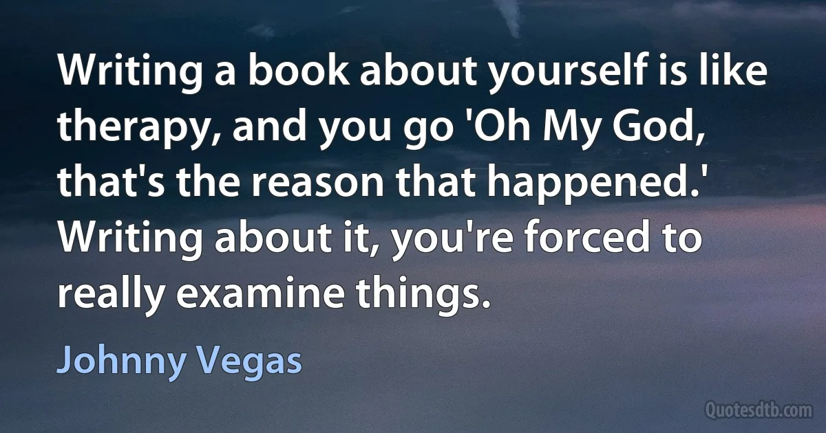 Writing a book about yourself is like therapy, and you go 'Oh My God, that's the reason that happened.' Writing about it, you're forced to really examine things. (Johnny Vegas)