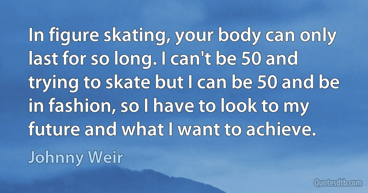 In figure skating, your body can only last for so long. I can't be 50 and trying to skate but I can be 50 and be in fashion, so I have to look to my future and what I want to achieve. (Johnny Weir)