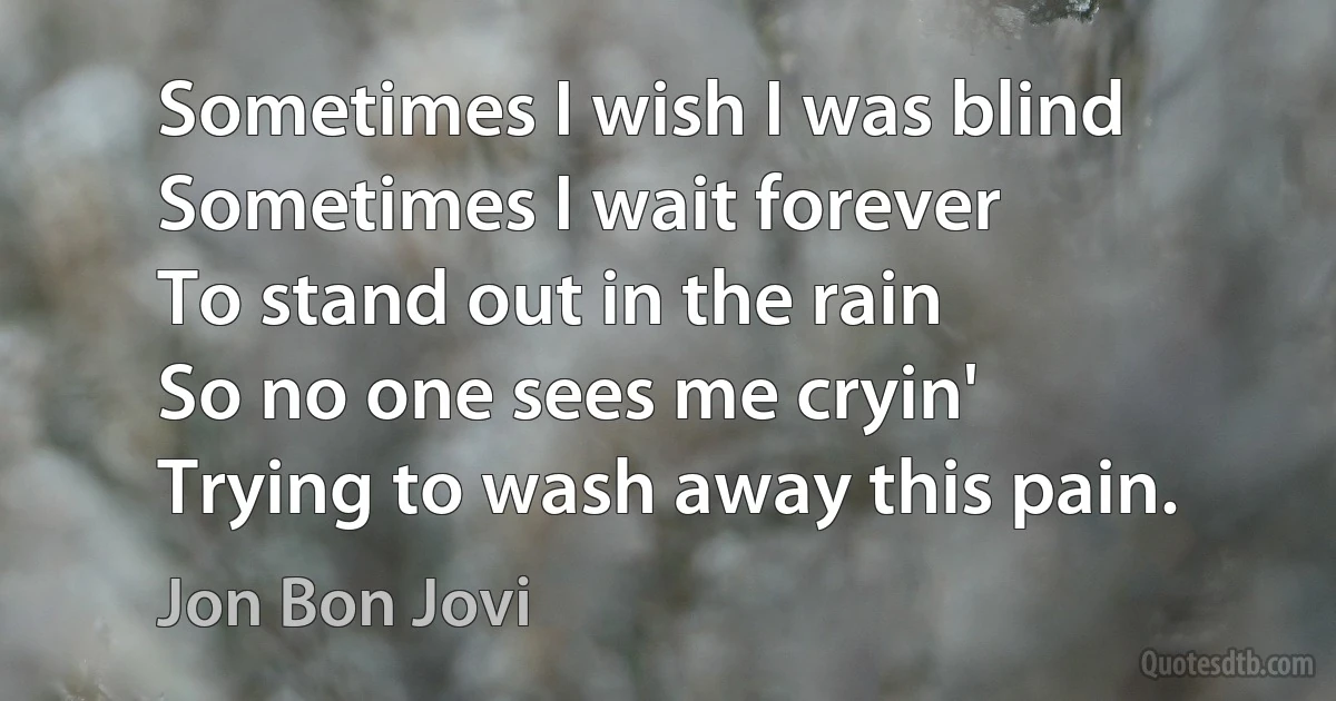 Sometimes I wish I was blind
Sometimes I wait forever
To stand out in the rain
So no one sees me cryin'
Trying to wash away this pain. (Jon Bon Jovi)