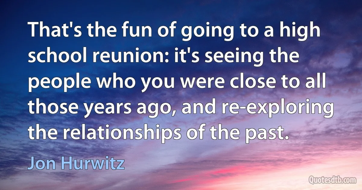 That's the fun of going to a high school reunion: it's seeing the people who you were close to all those years ago, and re-exploring the relationships of the past. (Jon Hurwitz)