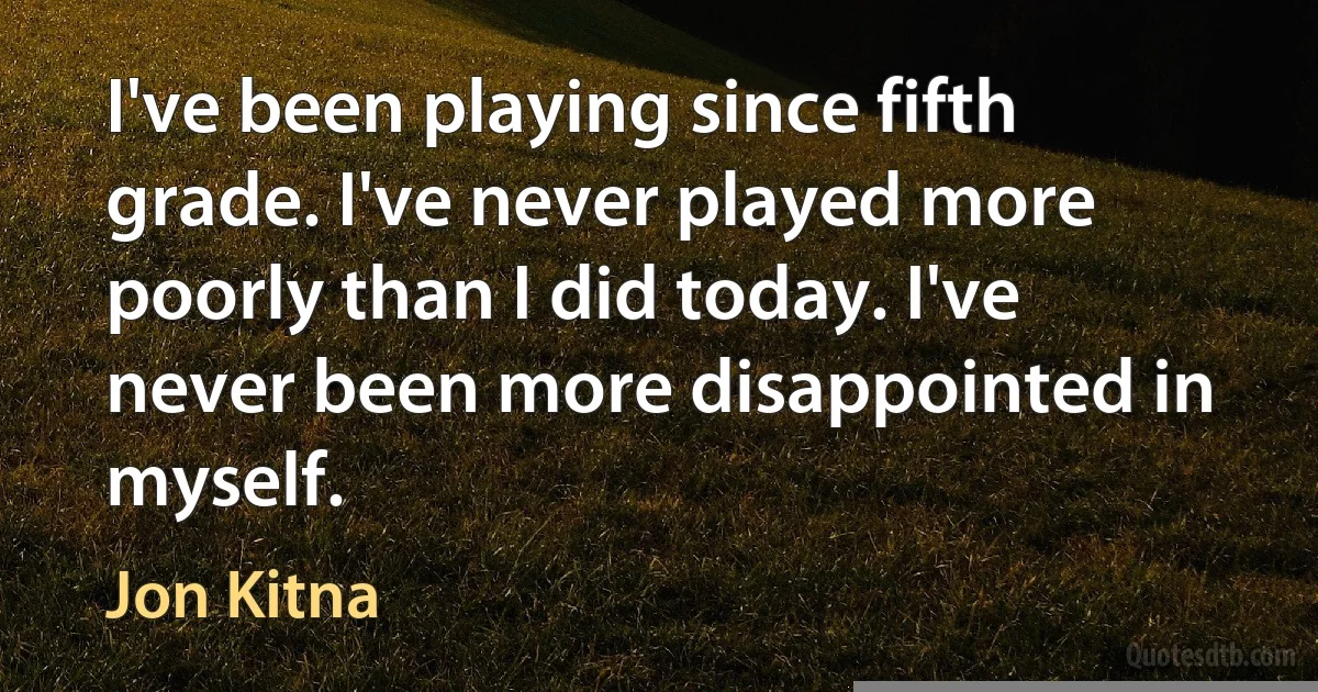 I've been playing since fifth grade. I've never played more poorly than I did today. I've never been more disappointed in myself. (Jon Kitna)