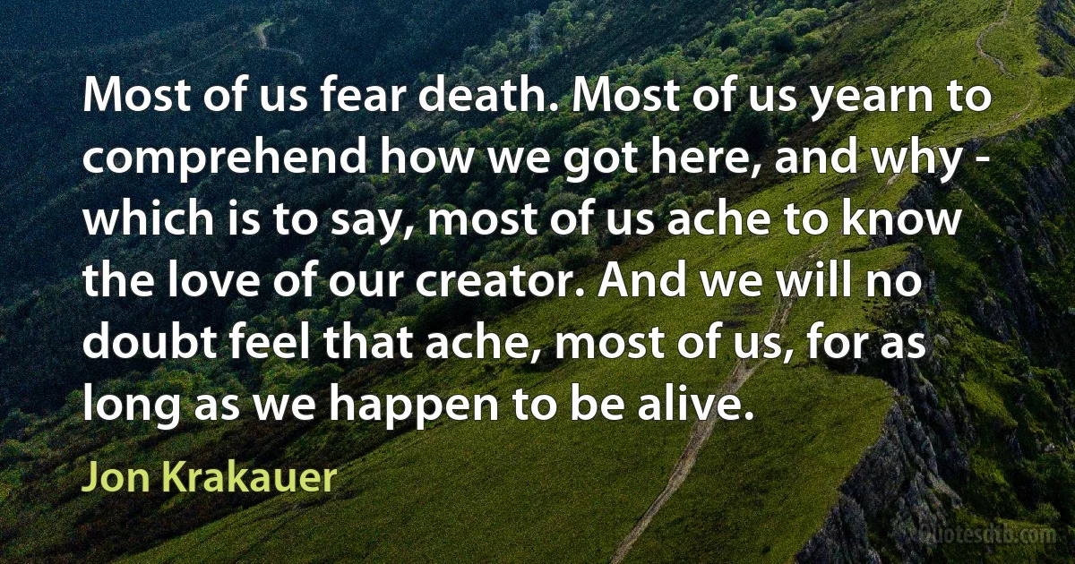 Most of us fear death. Most of us yearn to comprehend how we got here, and why - which is to say, most of us ache to know the love of our creator. And we will no doubt feel that ache, most of us, for as long as we happen to be alive. (Jon Krakauer)