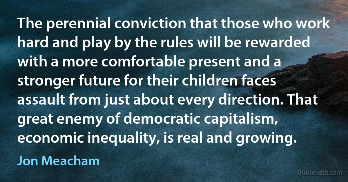 The perennial conviction that those who work hard and play by the rules will be rewarded with a more comfortable present and a stronger future for their children faces assault from just about every direction. That great enemy of democratic capitalism, economic inequality, is real and growing. (Jon Meacham)