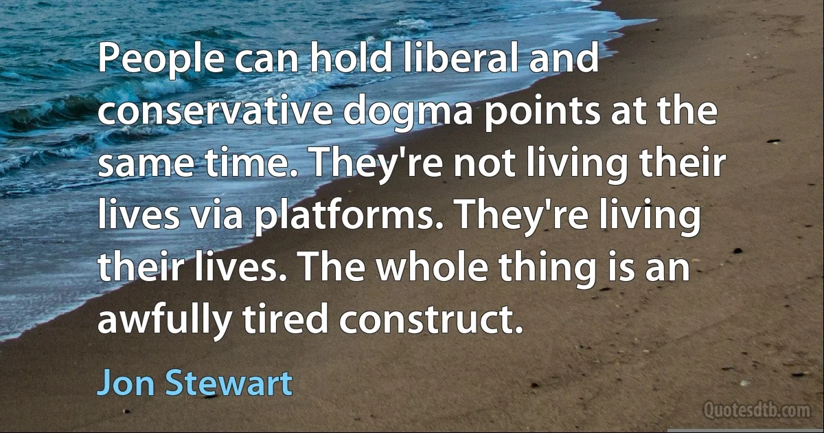 People can hold liberal and conservative dogma points at the same time. They're not living their lives via platforms. They're living their lives. The whole thing is an awfully tired construct. (Jon Stewart)