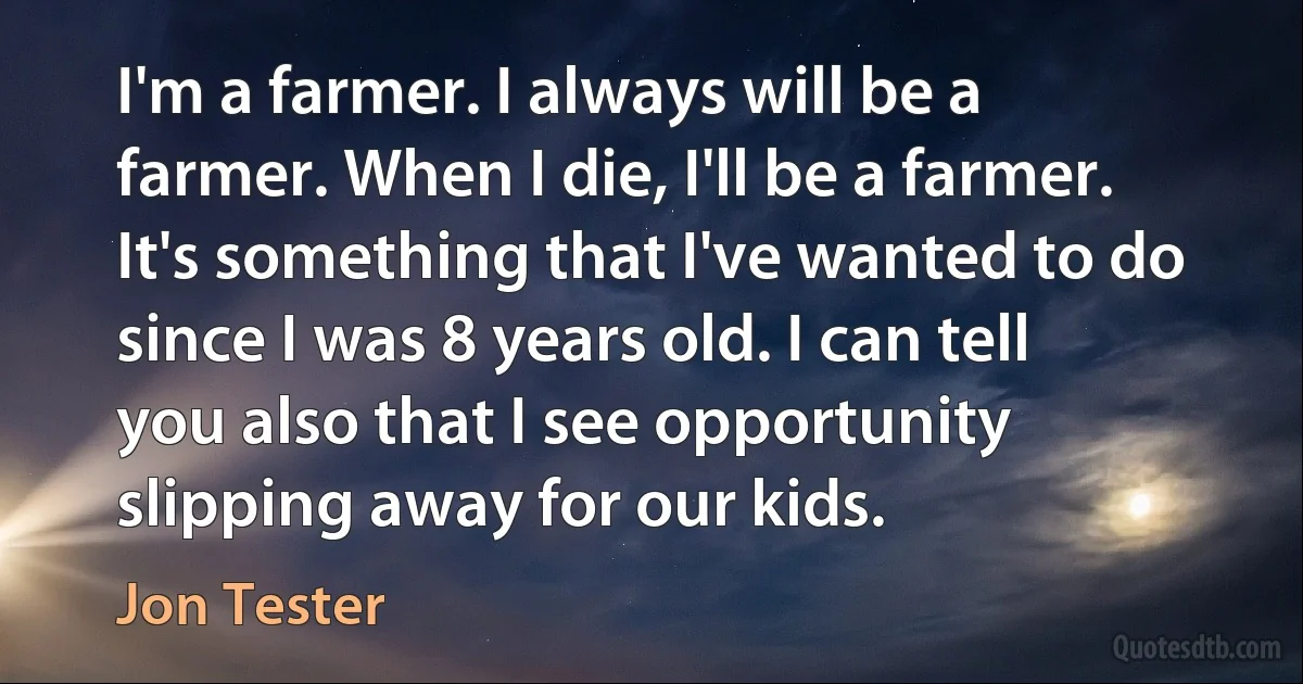 I'm a farmer. I always will be a farmer. When I die, I'll be a farmer. It's something that I've wanted to do since I was 8 years old. I can tell you also that I see opportunity slipping away for our kids. (Jon Tester)