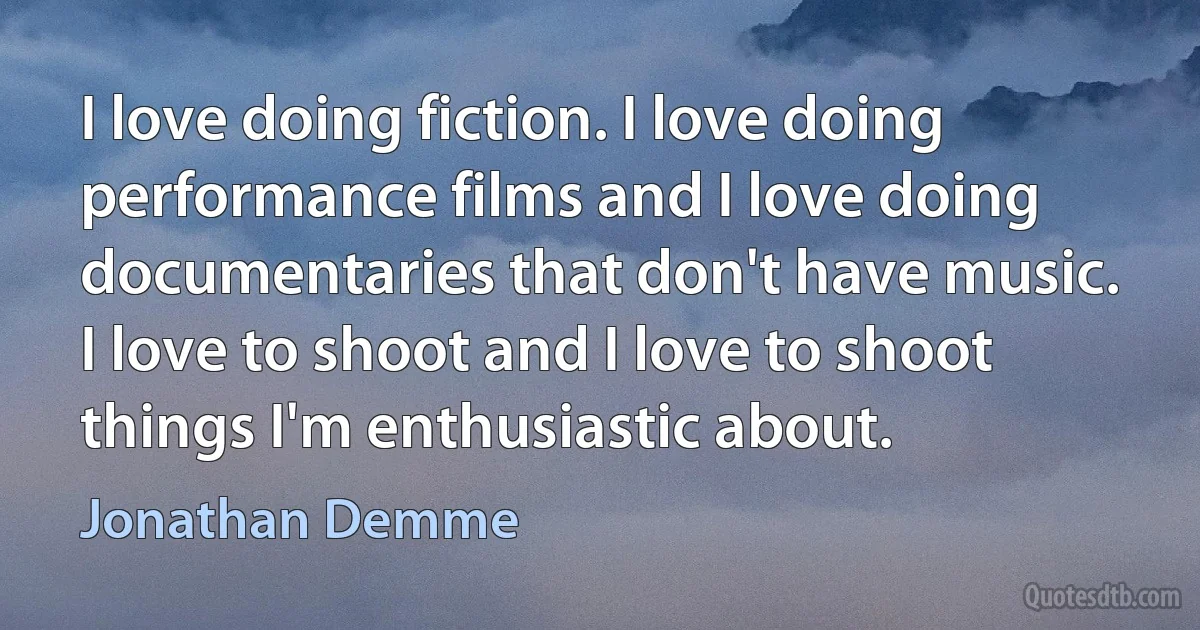 I love doing fiction. I love doing performance films and I love doing documentaries that don't have music. I love to shoot and I love to shoot things I'm enthusiastic about. (Jonathan Demme)