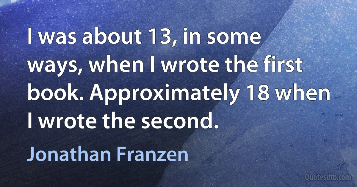 I was about 13, in some ways, when I wrote the first book. Approximately 18 when I wrote the second. (Jonathan Franzen)