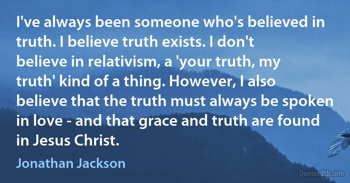 I've always been someone who's believed in truth. I believe truth exists. I don't believe in relativism, a 'your truth, my truth' kind of a thing. However, I also believe that the truth must always be spoken in love - and that grace and truth are found in Jesus Christ. (Jonathan Jackson)