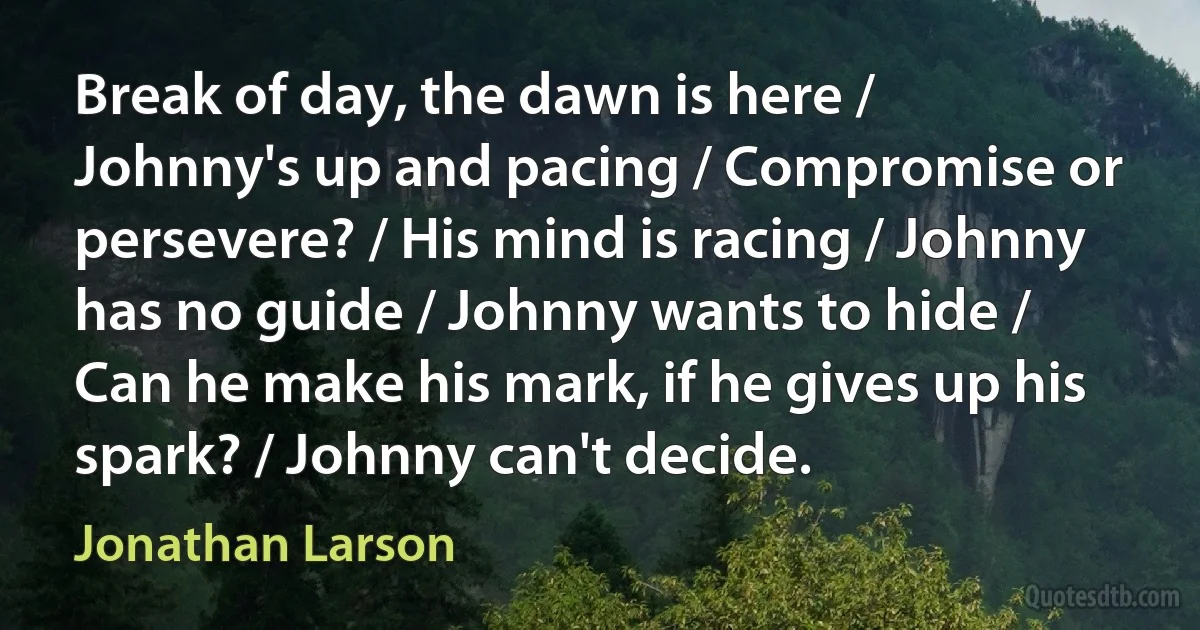 Break of day, the dawn is here / Johnny's up and pacing / Compromise or persevere? / His mind is racing / Johnny has no guide / Johnny wants to hide / Can he make his mark, if he gives up his spark? / Johnny can't decide. (Jonathan Larson)