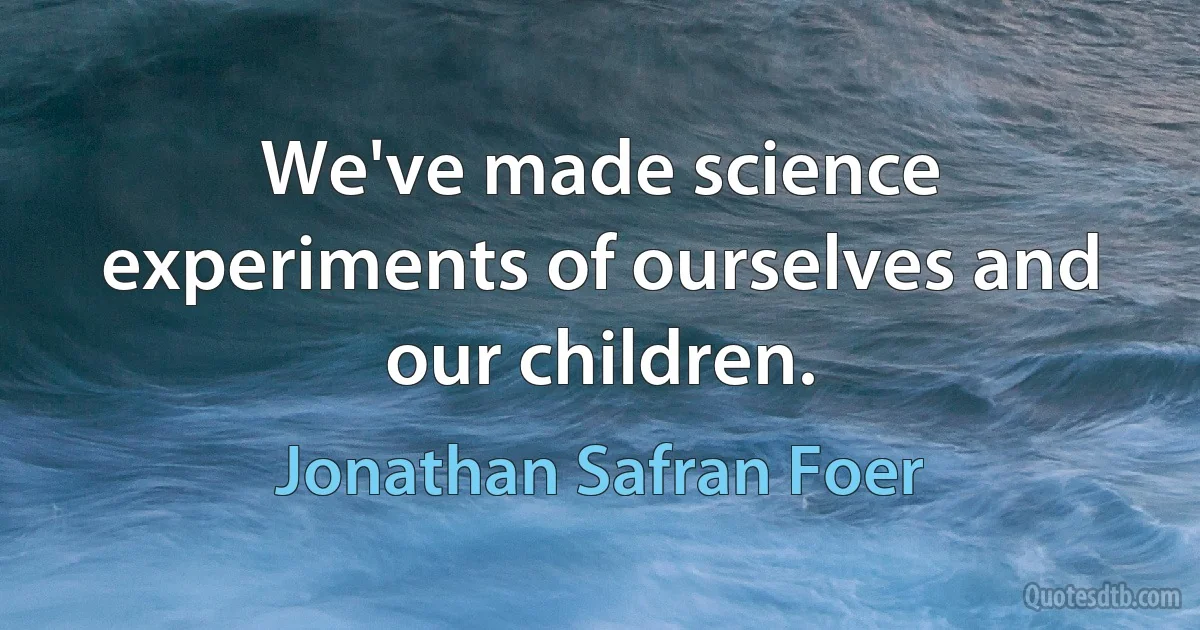 We've made science experiments of ourselves and our children. (Jonathan Safran Foer)