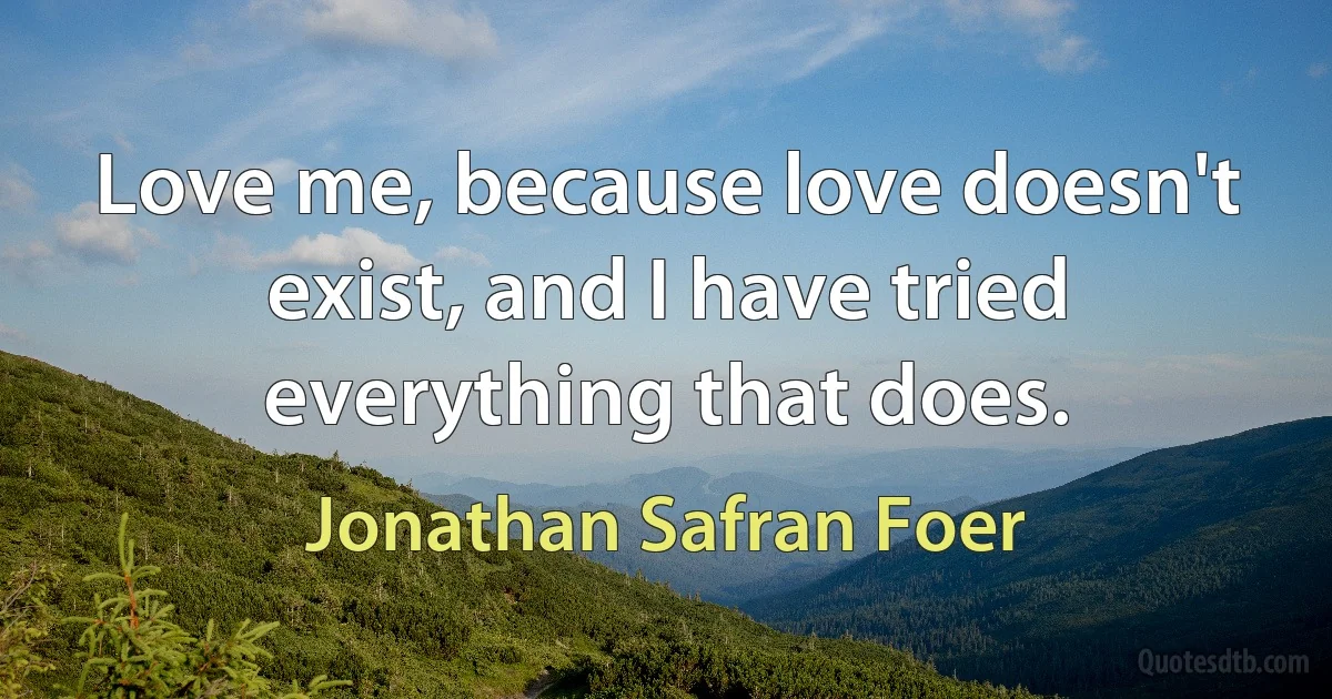 Love me, because love doesn't exist, and I have tried everything that does. (Jonathan Safran Foer)