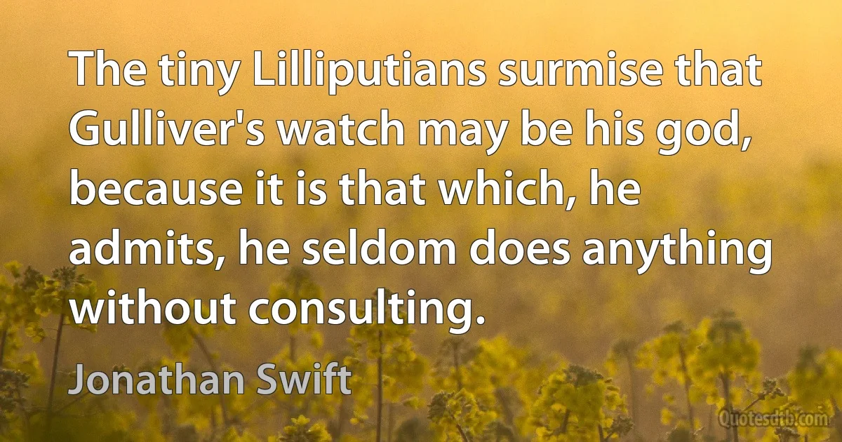 The tiny Lilliputians surmise that Gulliver's watch may be his god, because it is that which, he admits, he seldom does anything without consulting. (Jonathan Swift)