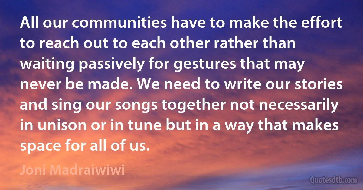 All our communities have to make the effort to reach out to each other rather than waiting passively for gestures that may never be made. We need to write our stories and sing our songs together not necessarily in unison or in tune but in a way that makes space for all of us. (Joni Madraiwiwi)