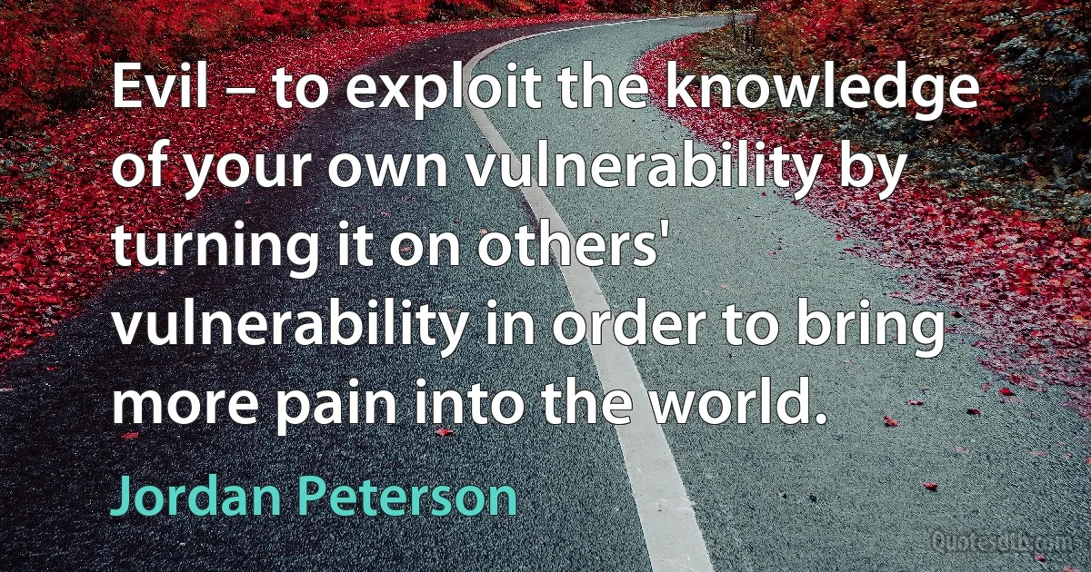 Evil – to exploit the knowledge of your own vulnerability by turning it on others' vulnerability in order to bring more pain into the world. (Jordan Peterson)