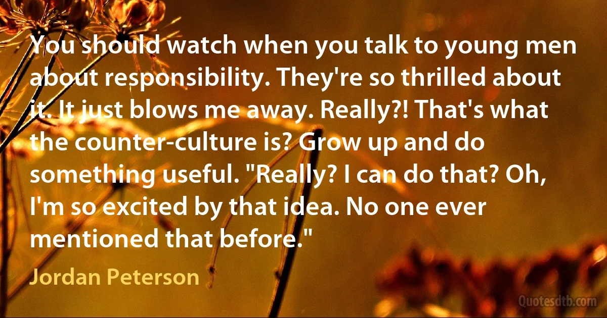 You should watch when you talk to young men about responsibility. They're so thrilled about it. It just blows me away. Really?! That's what the counter-culture is? Grow up and do something useful. "Really? I can do that? Oh, I'm so excited by that idea. No one ever mentioned that before." (Jordan Peterson)