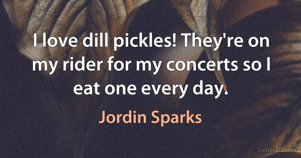 I love dill pickles! They're on my rider for my concerts so I eat one every day. (Jordin Sparks)