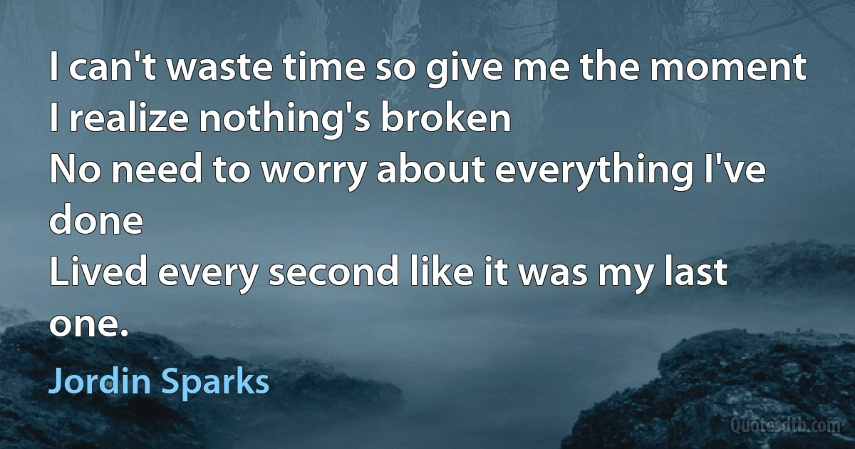 I can't waste time so give me the moment
I realize nothing's broken
No need to worry about everything I've done
Lived every second like it was my last one. (Jordin Sparks)