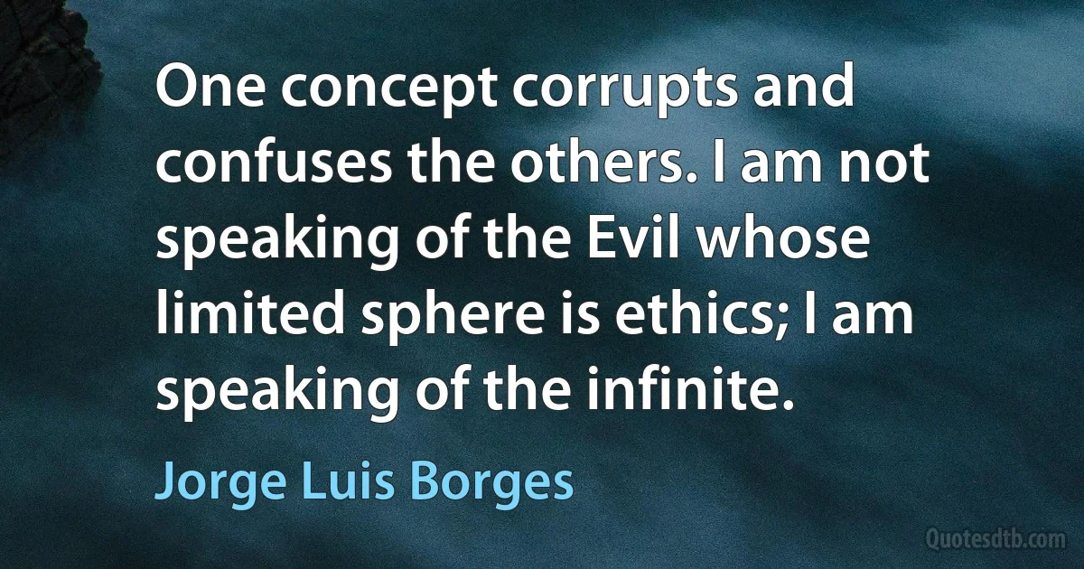 One concept corrupts and confuses the others. I am not speaking of the Evil whose limited sphere is ethics; I am speaking of the infinite. (Jorge Luis Borges)