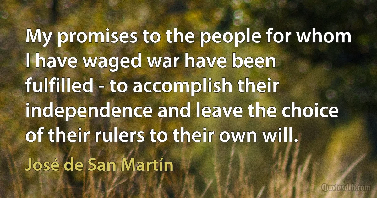 My promises to the people for whom I have waged war have been fulfilled - to accomplish their independence and leave the choice of their rulers to their own will. (José de San Martín)