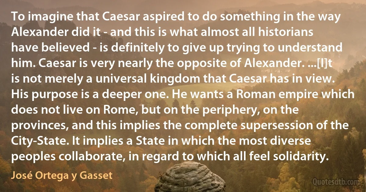 To imagine that Caesar aspired to do something in the way Alexander did it - and this is what almost all historians have believed - is definitely to give up trying to understand him. Caesar is very nearly the opposite of Alexander. ...[I]t is not merely a universal kingdom that Caesar has in view. His purpose is a deeper one. He wants a Roman empire which does not live on Rome, but on the periphery, on the provinces, and this implies the complete supersession of the City-State. It implies a State in which the most diverse peoples collaborate, in regard to which all feel solidarity. (José Ortega y Gasset)