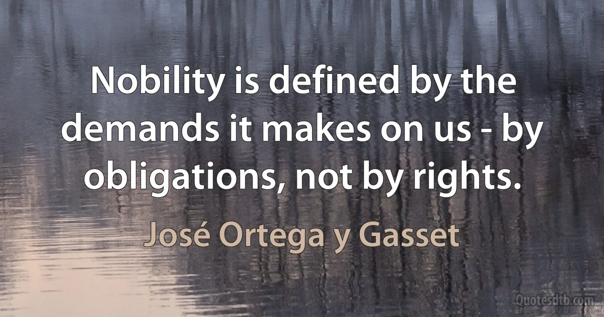 Nobility is defined by the demands it makes on us - by obligations, not by rights. (José Ortega y Gasset)