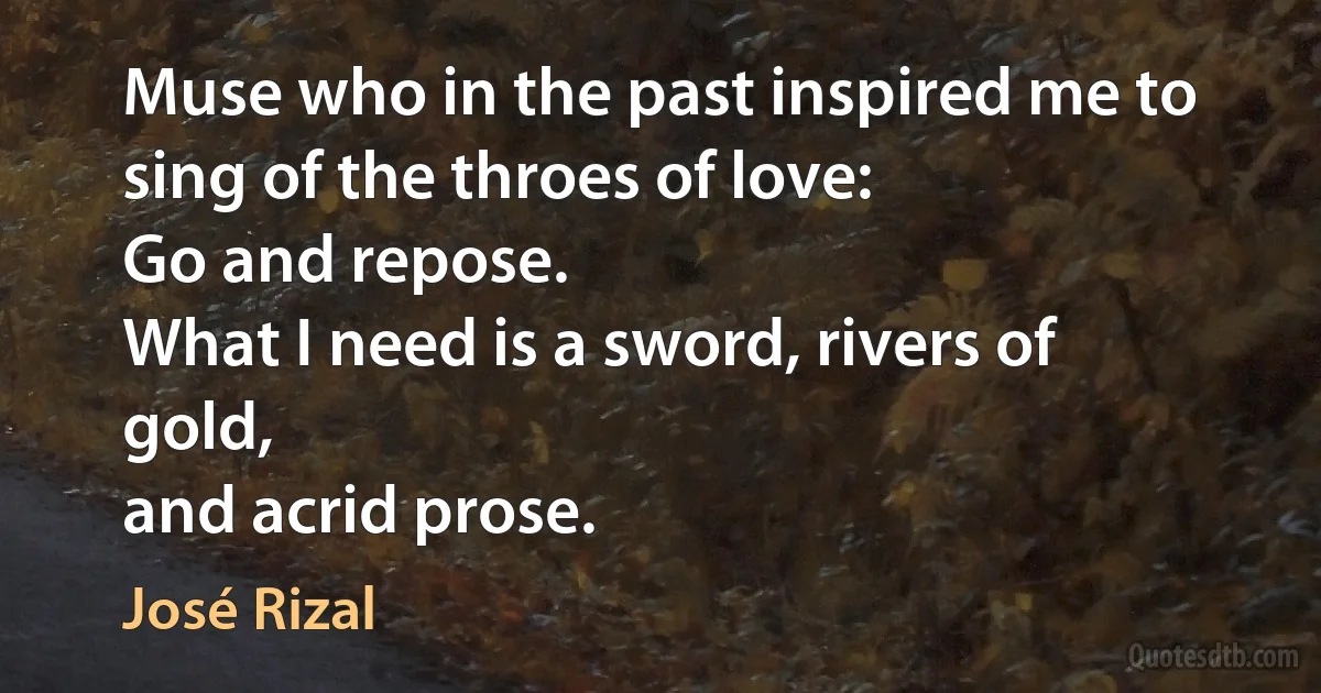 Muse who in the past inspired me to sing of the throes of love:
Go and repose.
What I need is a sword, rivers of gold,
and acrid prose. (José Rizal)