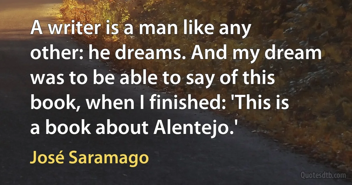 A writer is a man like any other: he dreams. And my dream was to be able to say of this book, when I finished: 'This is a book about Alentejo.' (José Saramago)