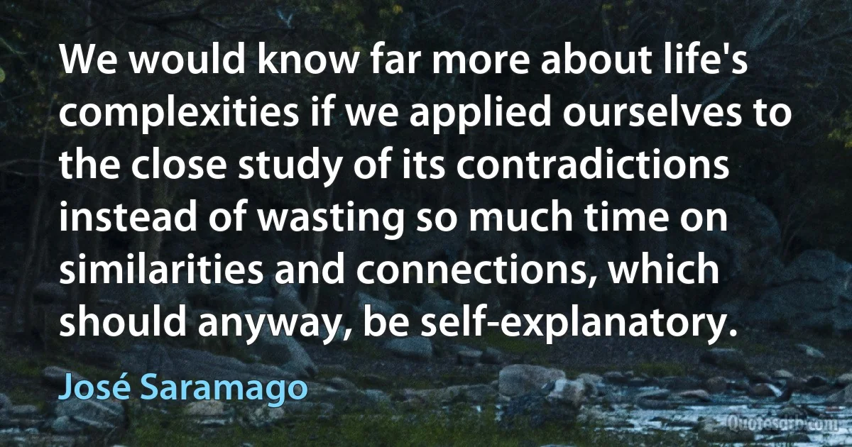 We would know far more about life's complexities if we applied ourselves to the close study of its contradictions instead of wasting so much time on similarities and connections, which should anyway, be self-explanatory. (José Saramago)