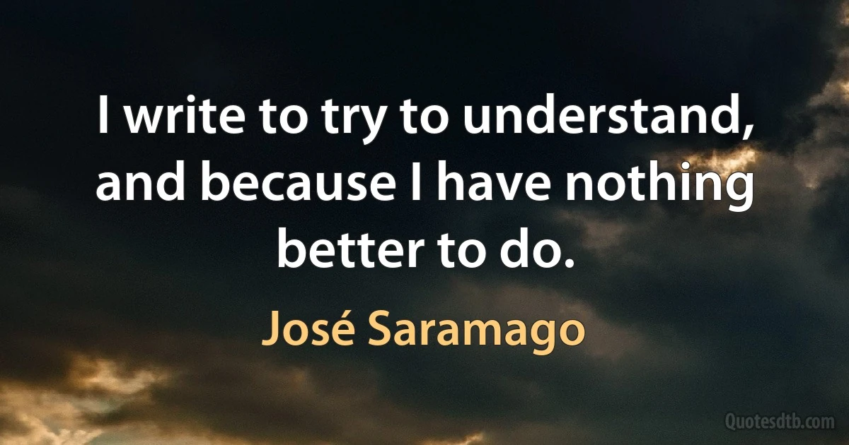 I write to try to understand, and because I have nothing better to do. (José Saramago)