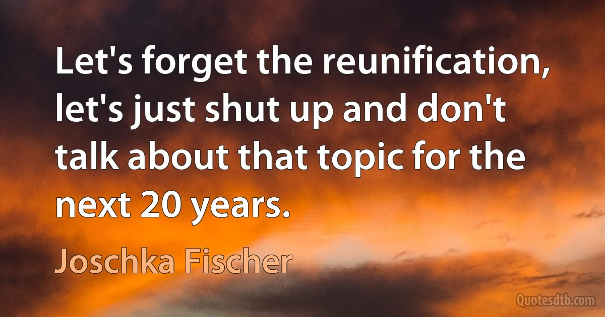 Let's forget the reunification, let's just shut up and don't talk about that topic for the next 20 years. (Joschka Fischer)