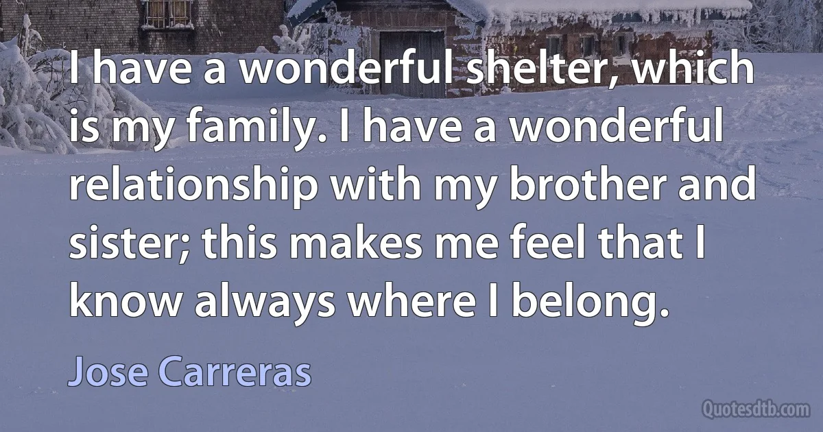 I have a wonderful shelter, which is my family. I have a wonderful relationship with my brother and sister; this makes me feel that I know always where I belong. (Jose Carreras)